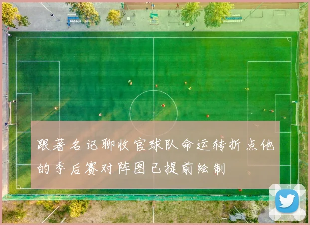 跟著名记聊收官球队命运转折点他的季后赛对阵图已提前绘制