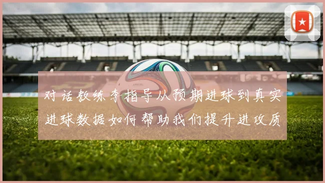 对话教练李指导从预期进球到真实进球数据如何帮助我们提升进攻质量