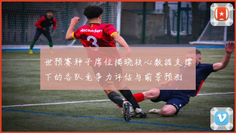 世预赛种子席位揭晓核心数据支撑下的各队竞争力评估与前景预测